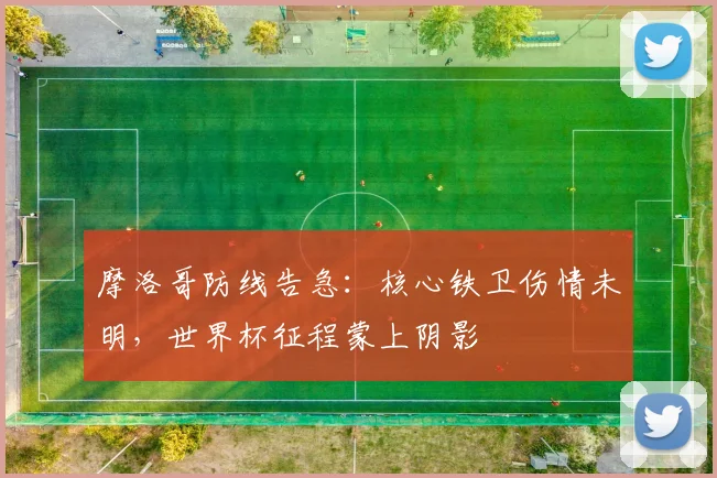 摩洛哥防线告急：核心铁卫伤情未明，世界杯征程蒙上阴影