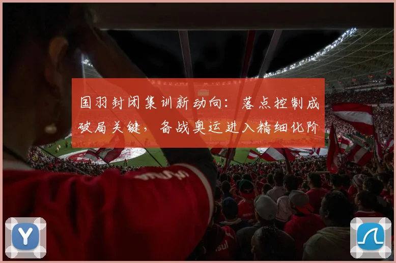国羽封闭集训新动向：落点控制成破局关键，备战奥运进入精细化阶段