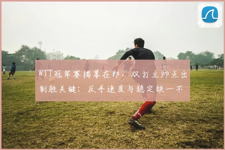 WTT冠军赛揭幕在即，双打主帅点出制胜关键：反手速度与稳定缺一不可