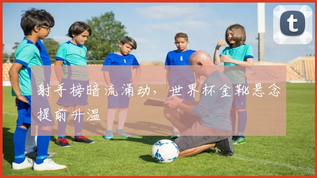 射手榜暗流涌动，世界杯金靴悬念提前升温