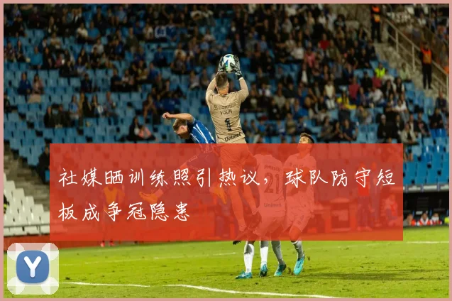 社媒晒训练照引热议，球队防守短板成争冠隐患