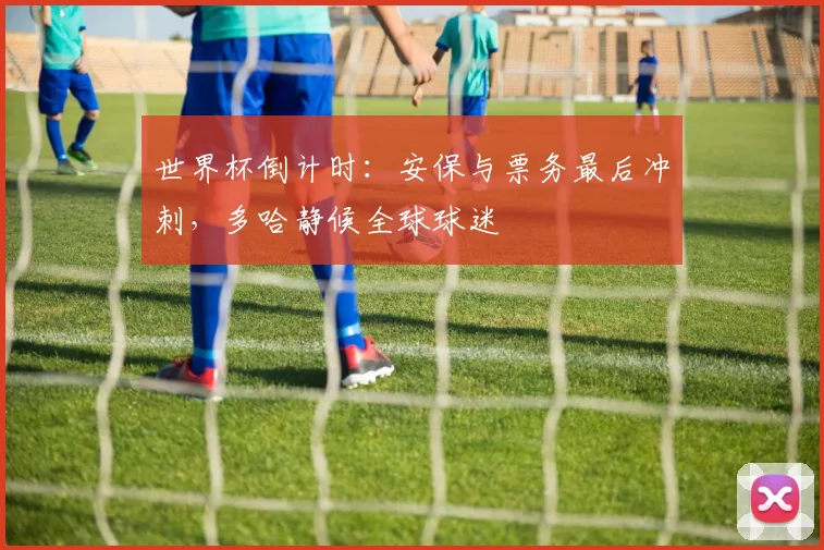 世界杯倒计时：安保与票务最后冲刺，多哈静候全球球迷