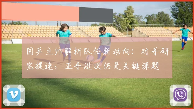 国乒主帅解析队伍新动向：对手研究提速，正手进攻仍是关键课题