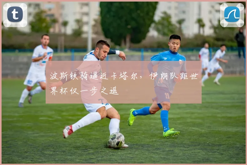 波斯铁骑逼近卡塔尔，伊朗队距世界杯仅一步之遥