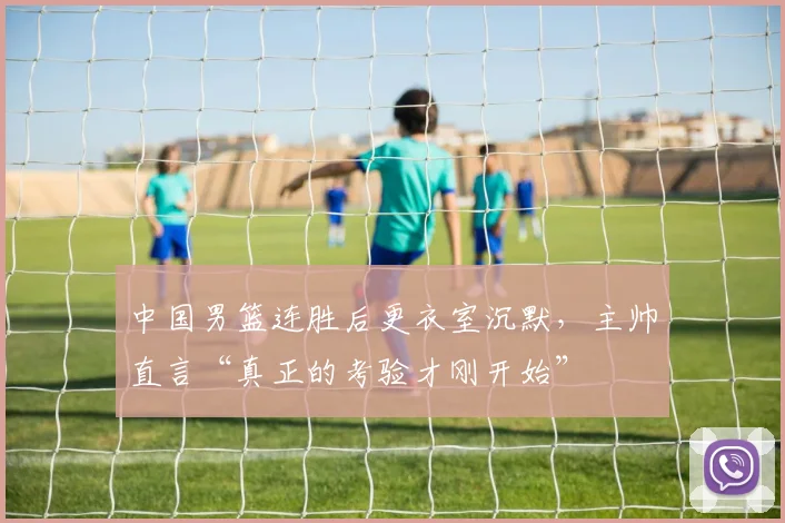 中国男篮连胜后更衣室沉默，主帅直言“真正的考验才刚开始”