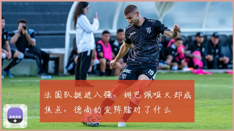 法国队挺进八强，姆巴佩哑火却成焦点，德尚的变阵赌对了什么