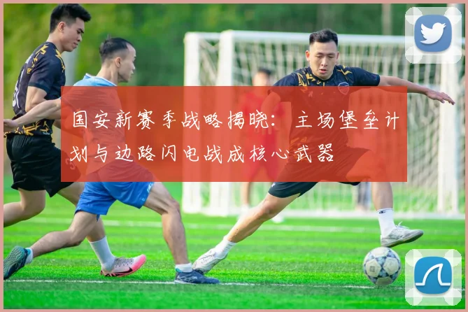 国安新赛季战略揭晓：主场堡垒计划与边路闪电战成核心武器