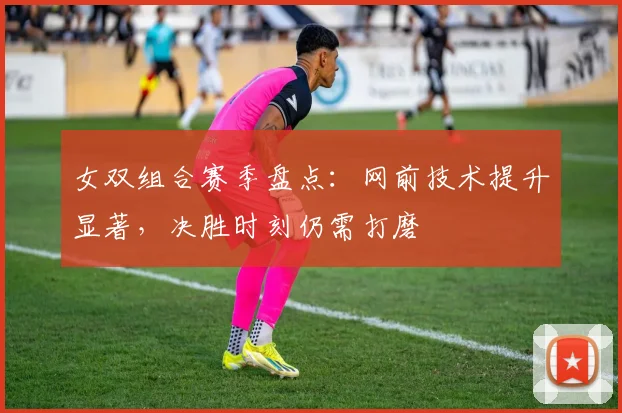 女双组合赛季盘点：网前技术提升显著，决胜时刻仍需打磨