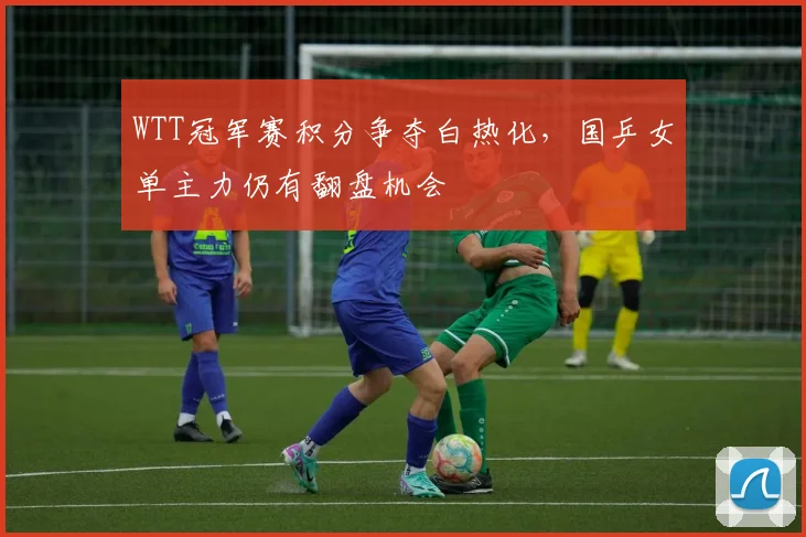 WTT冠军赛积分争夺白热化，国乒女单主力仍有翻盘机会