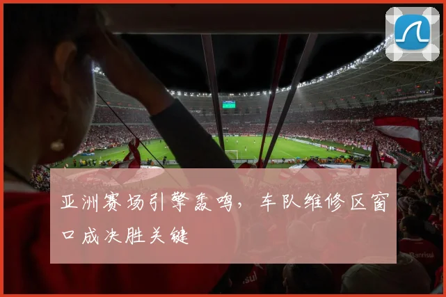亚洲赛场引擎轰鸣，车队维修区窗口成决胜关键
