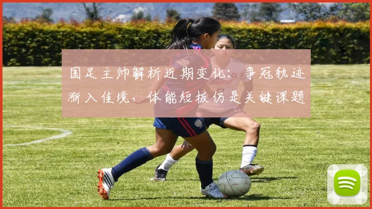 国足主帅解析近期变化：争冠轨迹渐入佳境，体能短板仍是关键课题