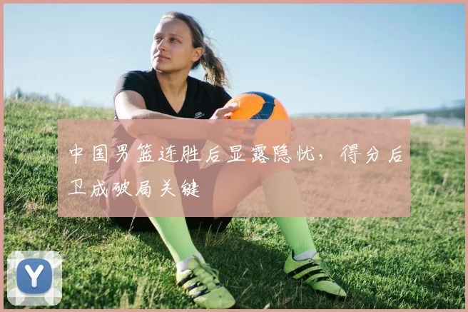 中国男篮连胜后显露隐忧，得分后卫成破局关键