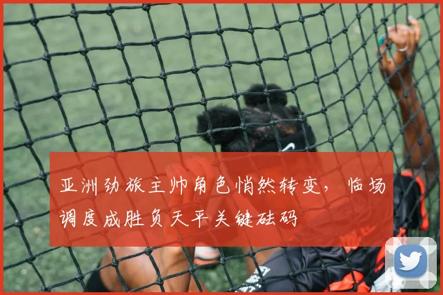 亚洲劲旅主帅角色悄然转变，临场调度成胜负天平关键砝码