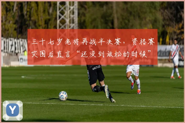 三十七岁老将再战半决赛，资格赛突围后直言“还没到放松的时候”
