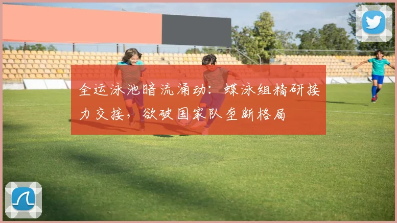全运泳池暗流涌动：蝶泳组精研接力交接，欲破国家队垄断格局