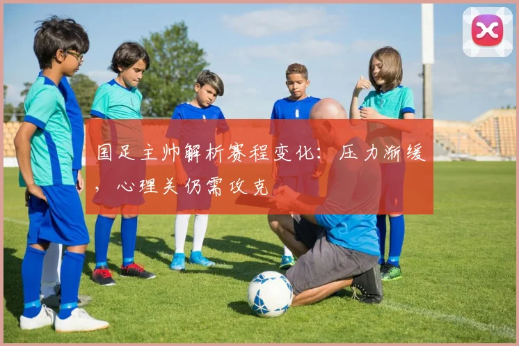 国足主帅解析赛程变化：压力渐缓，心理关仍需攻克