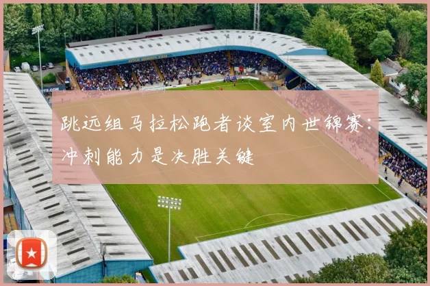 跳远组马拉松跑者谈室内世锦赛：冲刺能力是决胜关键