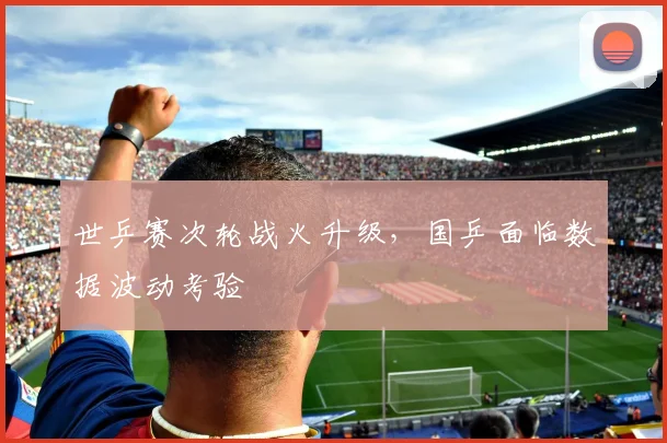 世乒赛次轮战火升级，国乒面临数据波动考验