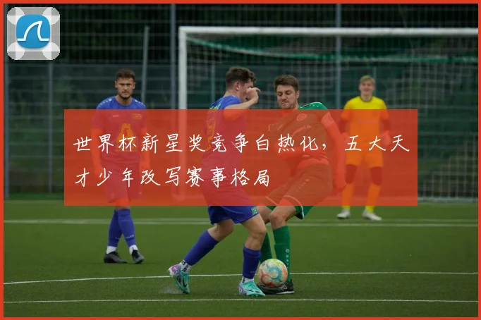 世界杯新星奖竞争白热化，五大天才少年改写赛事格局