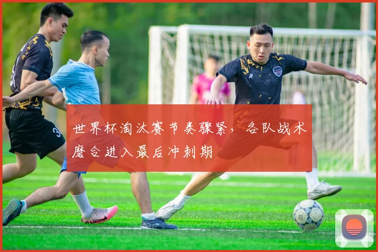 世界杯淘汰赛节奏骤紧，各队战术磨合进入最后冲刺期
