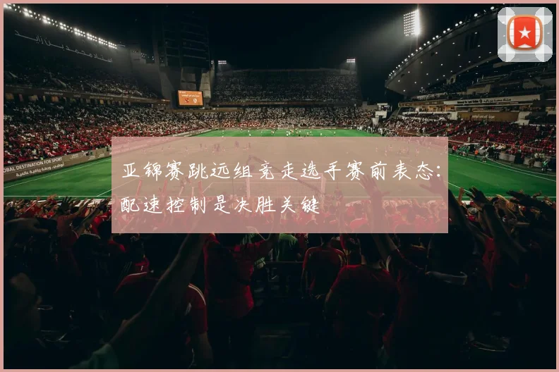 亚锦赛跳远组竞走选手赛前表态：配速控制是决胜关键