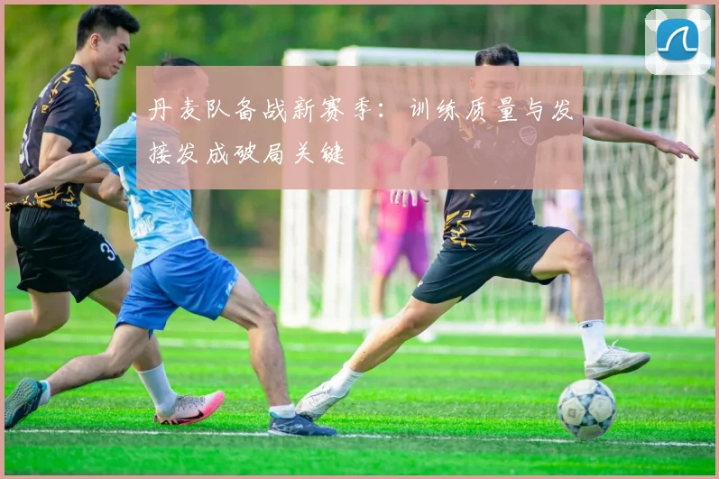 丹麦队备战新赛季：训练质量与发接发成破局关键