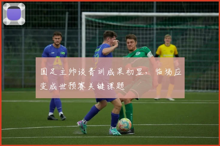 国足主帅谈青训成果初显，临场应变成世预赛关键课题