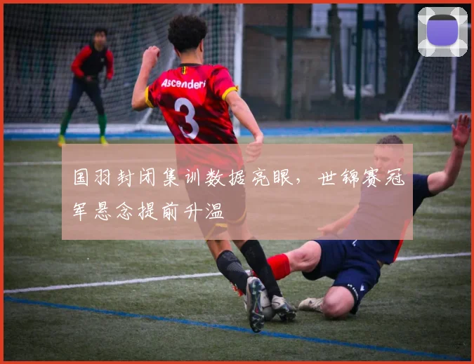 国羽封闭集训数据亮眼，世锦赛冠军悬念提前升温