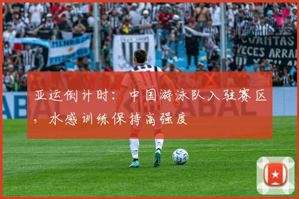 亚运倒计时：中国游泳队入驻赛区，水感训练保持高强度
