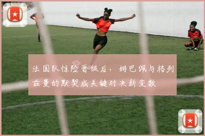 法国队惊险晋级后，姆巴佩与格列兹曼的默契成关键对决新变数