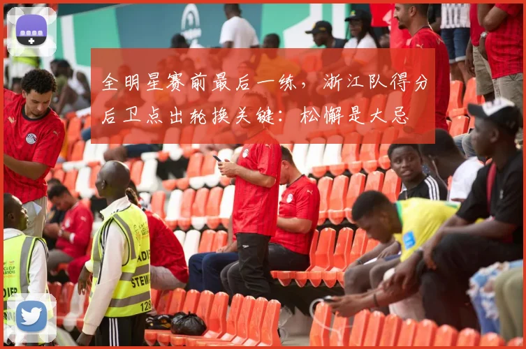 全明星赛前最后一练，浙江队得分后卫点出轮换关键：松懈是大忌