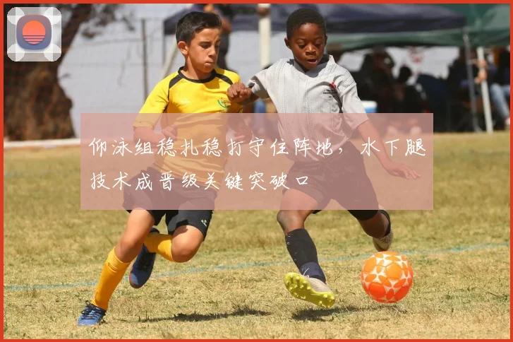 仰泳组稳扎稳打守住阵地，水下腿技术成晋级关键突破口