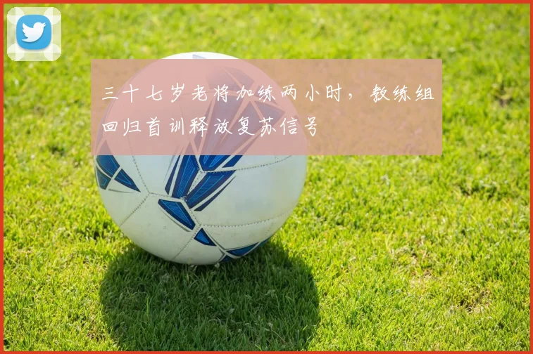 三十七岁老将加练两小时，教练组回归首训释放复苏信号