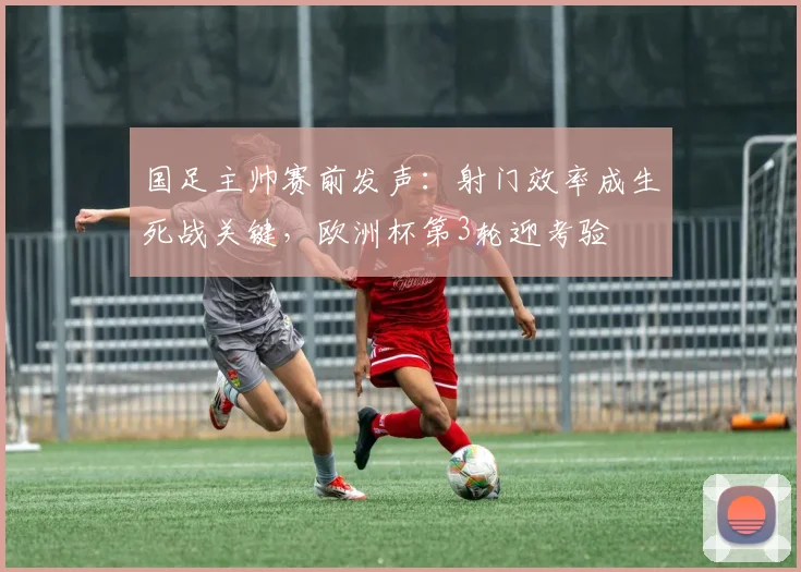 国足主帅赛前发声：射门效率成生死战关键，欧洲杯第3轮迎考验