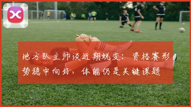 地方队主帅谈近期蜕变：资格赛形势稳中向好，体能仍是关键课题