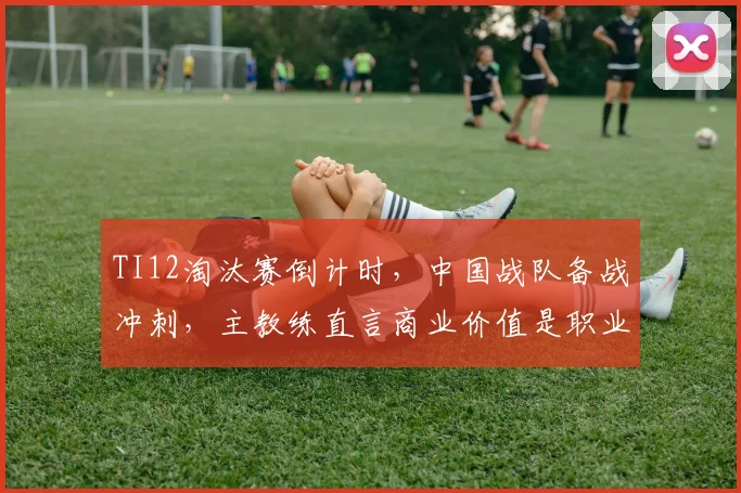 TI12淘汰赛倒计时，中国战队备战冲刺，主教练直言商业价值是职业化根基