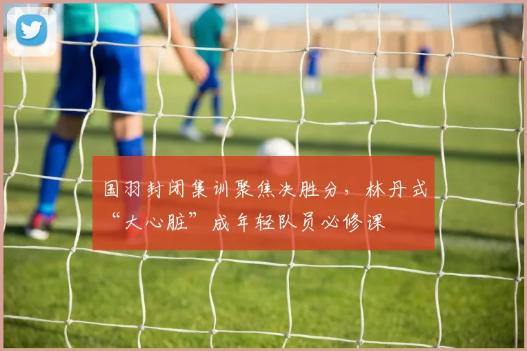 国羽封闭集训聚焦决胜分，林丹式“大心脏”成年轻队员必修课