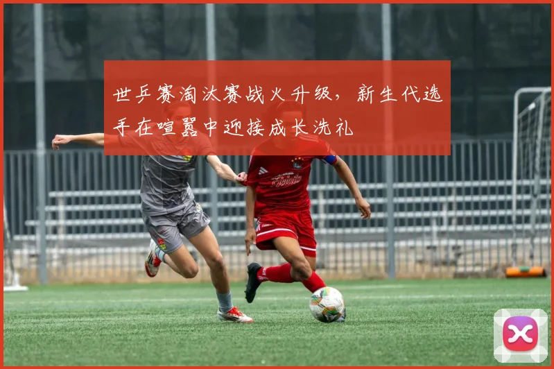 世乒赛淘汰赛战火升级，新生代选手在喧嚣中迎接成长洗礼