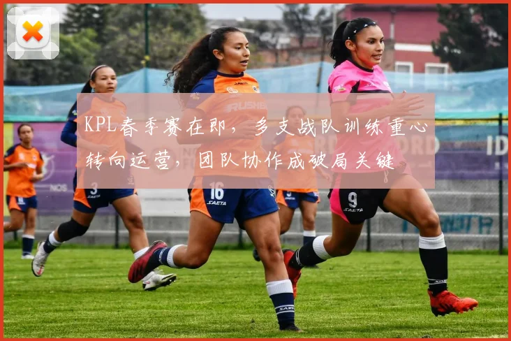 KPL春季赛在即，多支战队训练重心转向运营，团队协作成破局关键