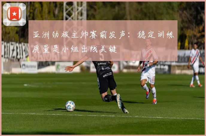 亚洲劲旅主帅赛前发声：稳定训练质量是小组出线关键