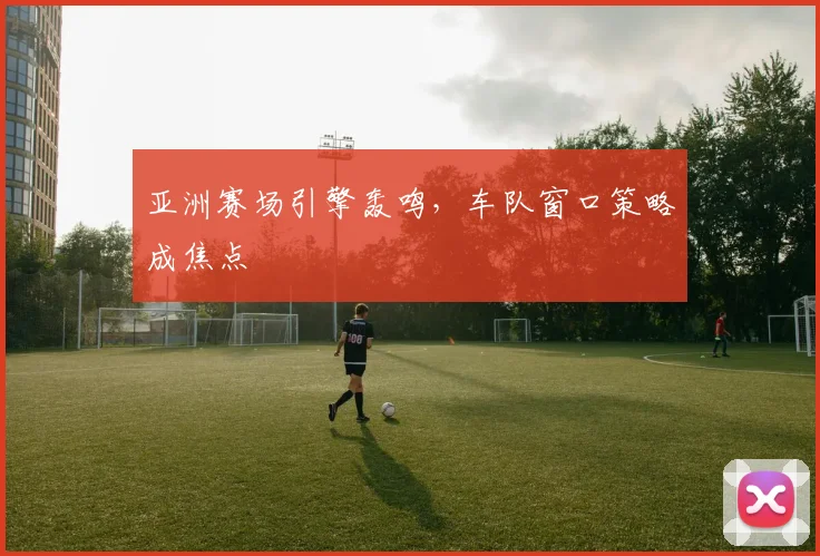 亚洲赛场引擎轰鸣，车队窗口策略成焦点