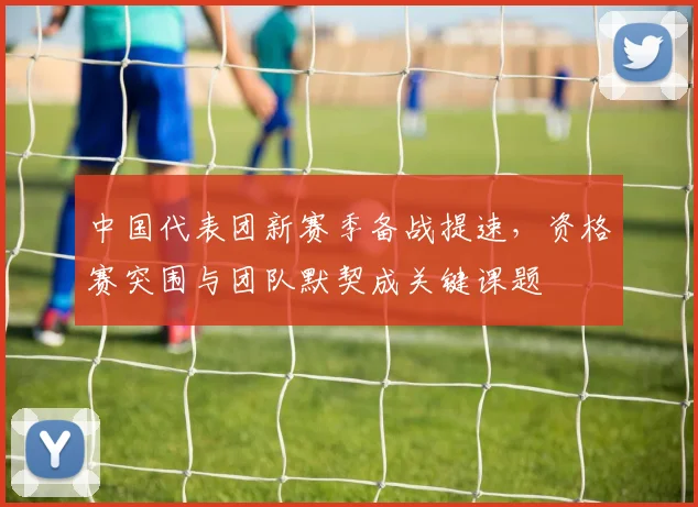中国代表团新赛季备战提速，资格赛突围与团队默契成关键课题