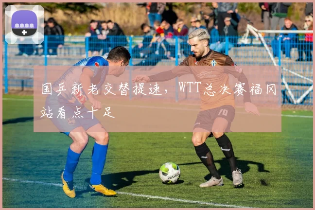 国乒新老交替提速，WTT总决赛福冈站看点十足