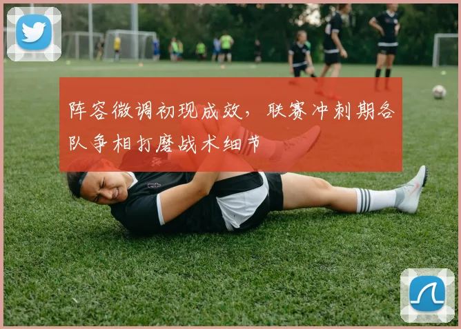 阵容微调初现成效，联赛冲刺期各队争相打磨战术细节