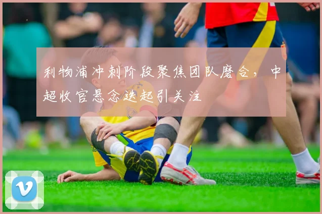 利物浦冲刺阶段聚焦团队磨合，中超收官悬念迭起引关注