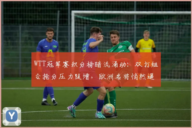 WTT冠军赛积分榜暗流涌动：双打组合抢分压力陡增，欧洲名将悄然逼近
