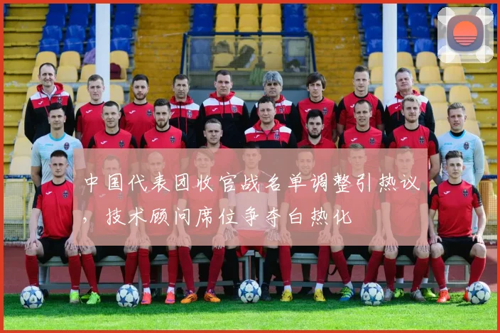 中国代表团收官战名单调整引热议，技术顾问席位争夺白热化