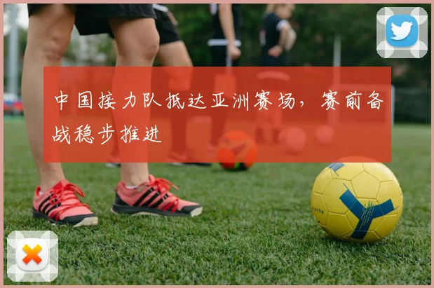 中国接力队抵达亚洲赛场，赛前备战稳步推进
