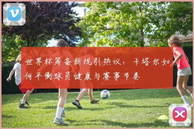 世界杯筹备新规引热议，卡塔尔如何平衡球员健康与赛事节奏