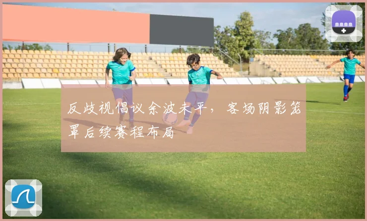 反歧视倡议余波未平，客场阴影笼罩后续赛程布局